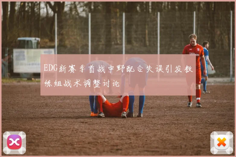 EDG新赛季首战中野配合失误引发教练组战术调整讨论
