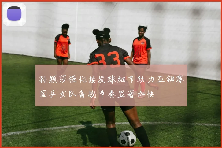 孙颖莎强化接发球细节助力亚锦赛国乒女队备战节奏显著加快