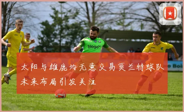 太阳与雄鹿均无意交易莫兰特球队未来布局引发关注