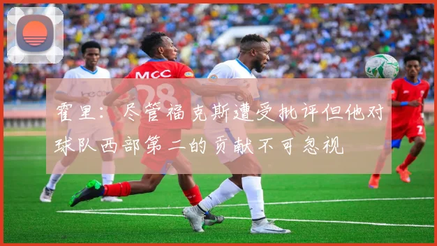 霍里：尽管福克斯遭受批评但他对球队西部第二的贡献不可忽视