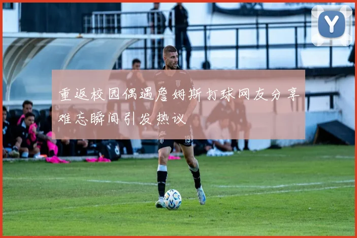 重返校园偶遇詹姆斯打球网友分享难忘瞬间引发热议