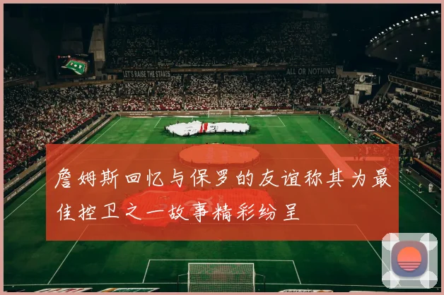 詹姆斯回忆与保罗的友谊称其为最佳控卫之一故事精彩纷呈