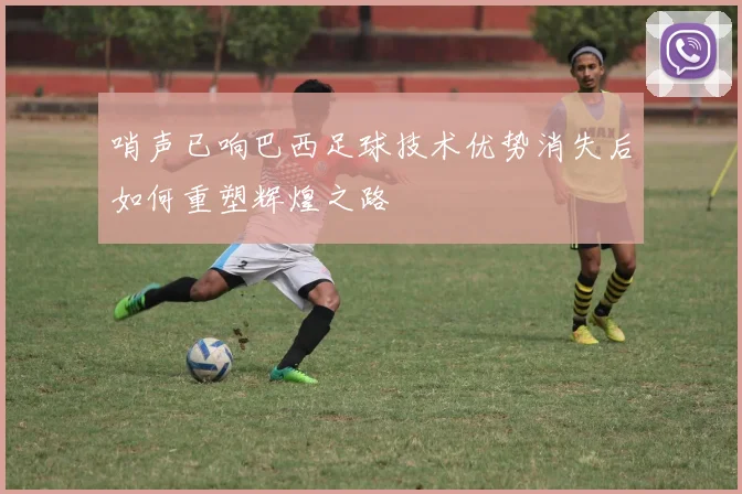 哨声已响巴西足球技术优势消失后如何重塑辉煌之路