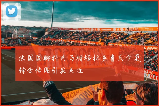 法国国脚科内马特塔拉克鲁瓦今夏转会传闻引发关注