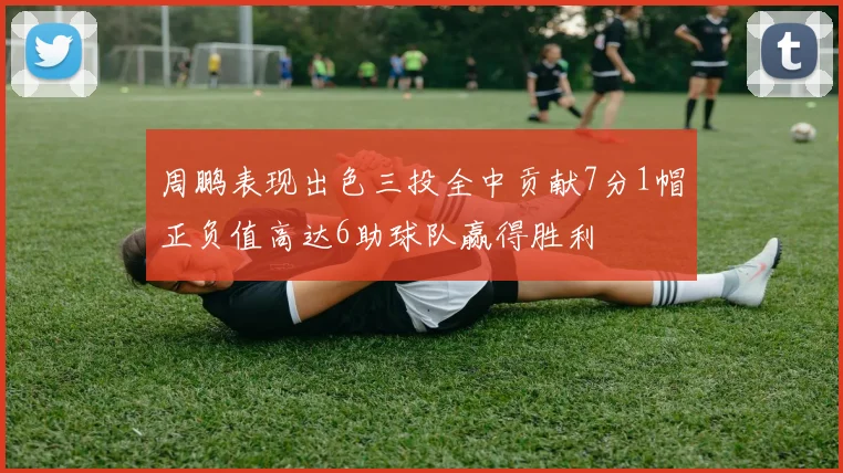 周鹏表现出色三投全中贡献7分1帽正负值高达6助球队赢得胜利