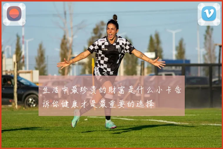 生活中最珍贵的财富是什么小卡告诉你健康才是最重要的选择