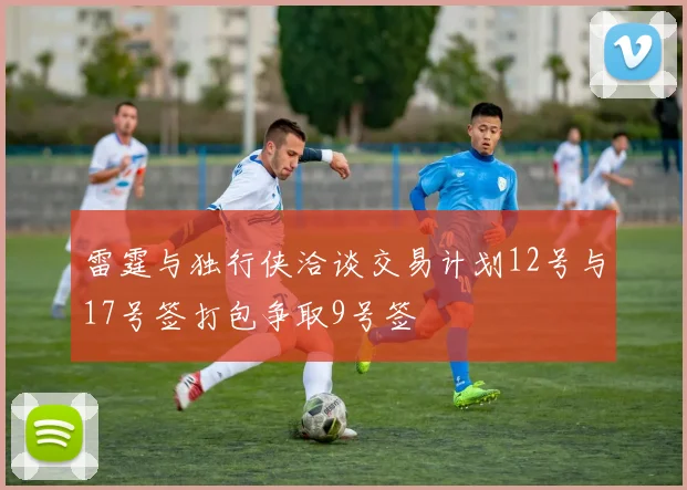 雷霆与独行侠洽谈交易计划12号与17号签打包争取9号签