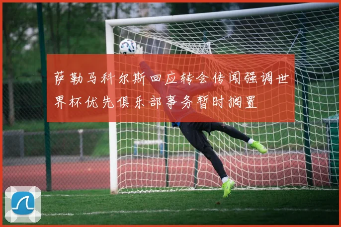 萨勒马科尔斯回应转会传闻强调世界杯优先俱乐部事务暂时搁置