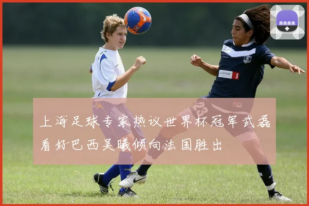 上海足球专家热议世界杯冠军武磊看好巴西吴曦倾向法国胜出