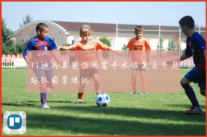 门迪再度重伤或需手术恢复五个月球队前景堪忧