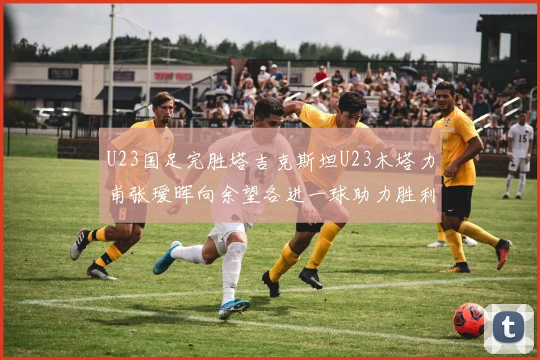 U23国足完胜塔吉克斯坦U23木塔力甫张瑷晖向余望各进一球助力胜利