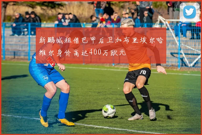 新鹏城租借巴甲后卫加布里埃尔哈维尔身价高达400万欧元