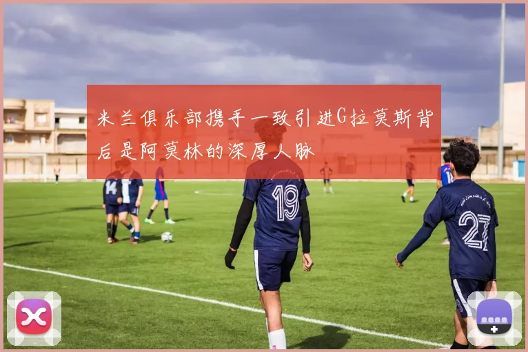 米兰俱乐部携手一致引进G拉莫斯背后是阿莫林的深厚人脉