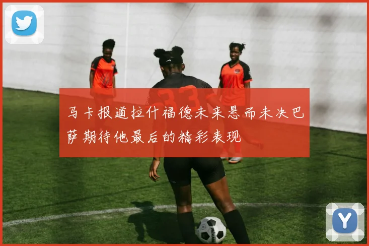 马卡报道拉什福德未来悬而未决巴萨期待他最后的精彩表现
