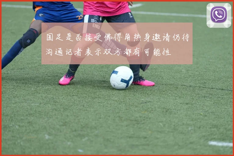 国足是否接受佛得角热身邀请仍待沟通记者表示双方都有可能性