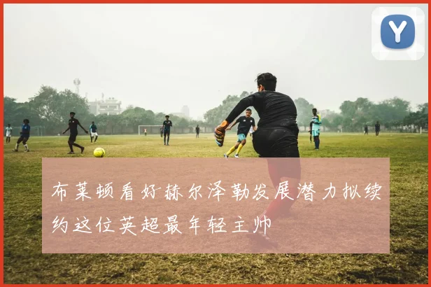 布莱顿看好赫尔泽勒发展潜力拟续约这位英超最年轻主帅