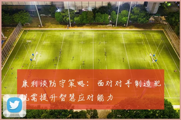 康利谈防守策略：面对对手制造犯规需提升智慧应对能力
