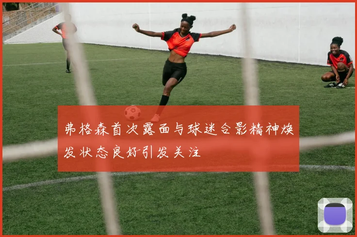 弗格森首次露面与球迷合影精神焕发状态良好引发关注